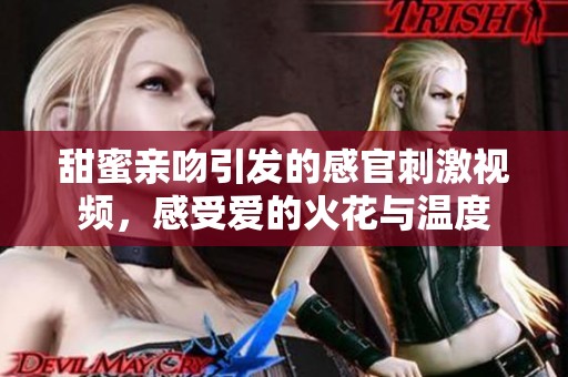 甜蜜亲吻引发的感官刺激视频，感受爱的火花与温度
