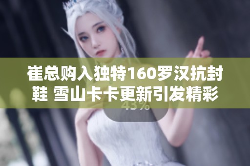 崔总购入独特160罗汉抗封鞋 雪山卡卡更新引发精彩八轮谛听！