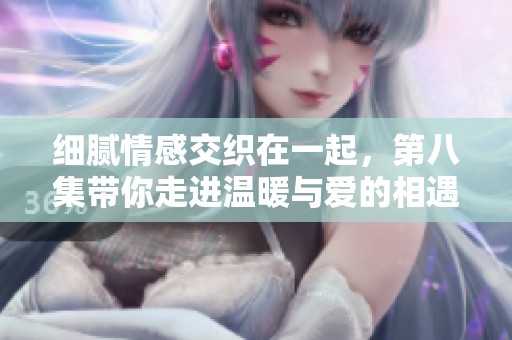 细腻情感交织在一起，第八集带你走进温暖与爱的相遇