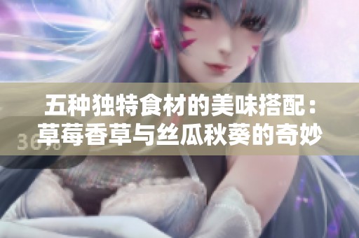 五种独特食材的美味搭配：草莓香草与丝瓜秋葵的奇妙结合