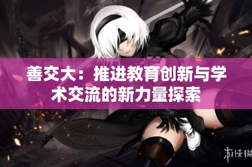 善交大：推进教育创新与学术交流的新力量探索