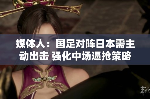 媒体人：国足对阵日本需主动出击 强化中场逼抢策略