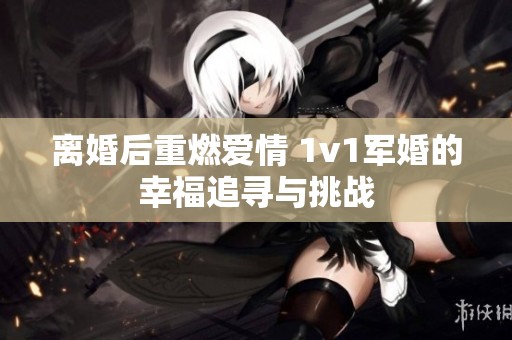 离婚后重燃爱情 1v1军婚的幸福追寻与挑战