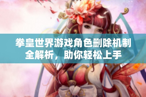 拳皇世界游戏角色删除机制全解析，助你轻松上手