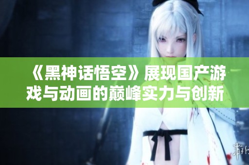 《黑神话悟空》展现国产游戏与动画的巅峰实力与创新魅力