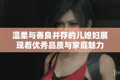 温柔与善良并存的儿媳妇展现着优秀品质与家庭魅力