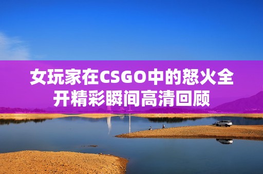 女玩家在CSGO中的怒火全开精彩瞬间高清回顾