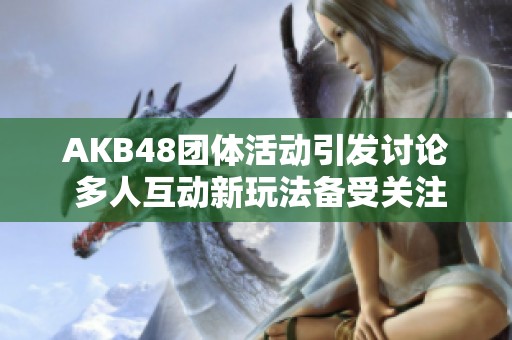 AKB48团体活动引发讨论 多人互动新玩法备受关注