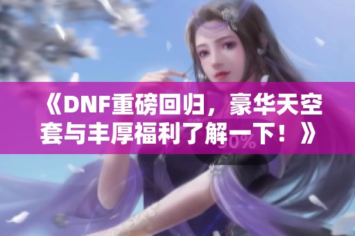 《DNF重磅回归，豪华天空套与丰厚福利了解一下！》