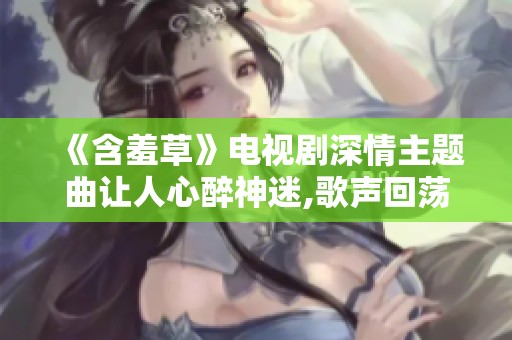 《含羞草》电视剧深情主题曲让人心醉神迷,歌声回荡情缘绵长