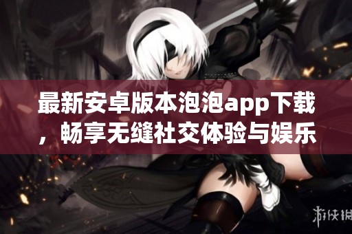 最新安卓版本泡泡app下载，畅享无缝社交体验与娱乐互动
