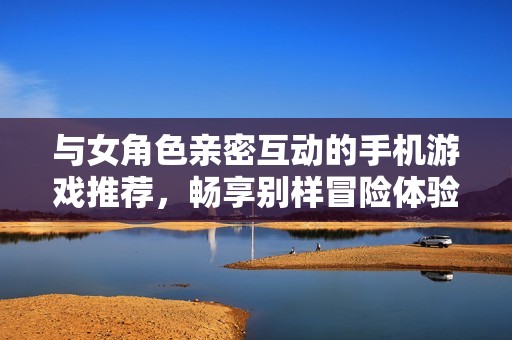 与女角色亲密互动的手机游戏推荐，畅享别样冒险体验