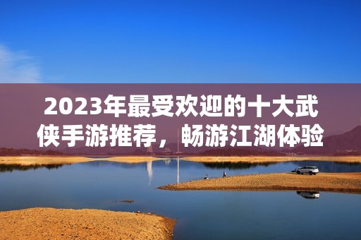 2023年最受欢迎的十大武侠手游推荐，畅游江湖体验传奇人生