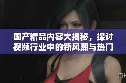 国产精品内容大揭秘，探讨视频行业中的新风潮与热门主题