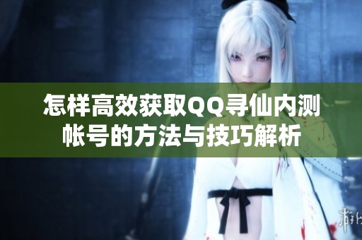 怎样高效获取QQ寻仙内测帐号的方法与技巧解析