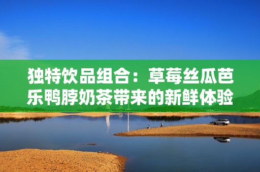 独特饮品组合：草莓丝瓜芭乐鸭脖奶茶带来的新鲜体验