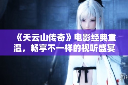 《天云山传奇》电影经典重温，畅享不一样的视听盛宴