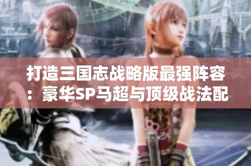 打造三国志战略版最强阵容：豪华SP马超与顶级战法配置解析