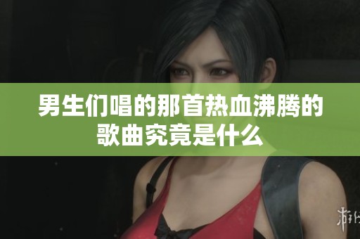 男生们唱的那首热血沸腾的歌曲究竟是什么