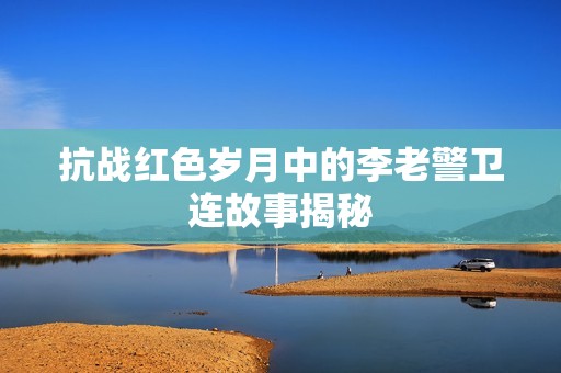 抗战红色岁月中的李老警卫连故事揭秘