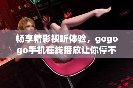畅享精彩视听体验，gogogo手机在线播放让你停不下来