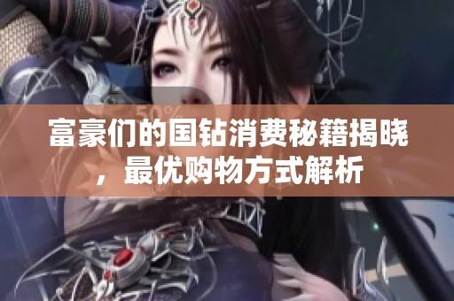 富豪们的国钻消费秘籍揭晓，最优购物方式解析