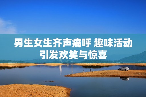 男生女生齐声痛呼 趣味活动引发欢笑与惊喜