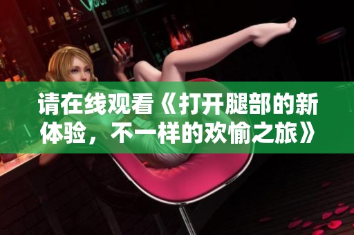 请在线观看《打开腿部的新体验，不一样的欢愉之旅》