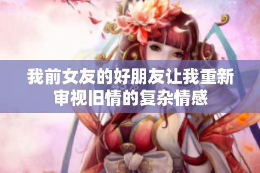 我前女友的好朋友让我重新审视旧情的复杂情感