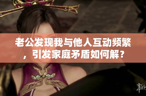 老公发现我与他人互动频繁，引发家庭矛盾如何解？