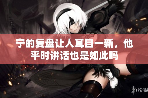 宁的复盘让人耳目一新，他平时讲话也是如此吗