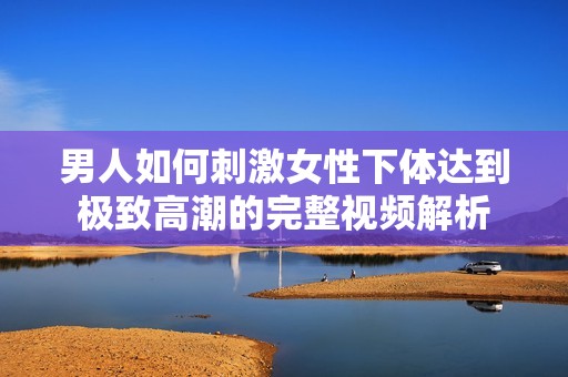 男人如何刺激女性下体达到极致高潮的完整视频解析