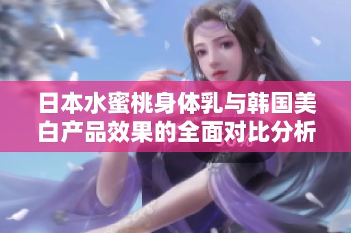 日本水蜜桃身体乳与韩国美白产品效果的全面对比分析