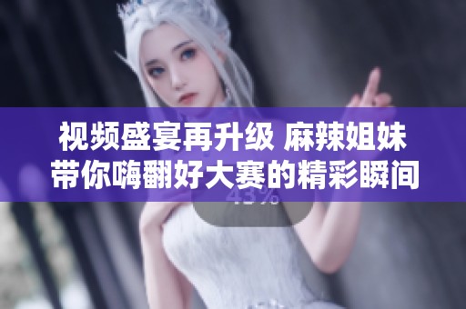 视频盛宴再升级 麻辣姐妹带你嗨翻好大赛的精彩瞬间