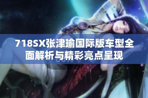 718SX张津瑜国际版车型全面解析与精彩亮点呈现