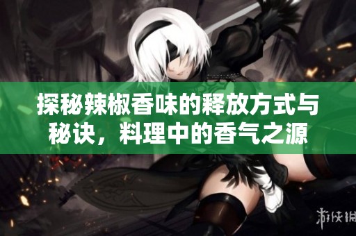探秘辣椒香味的释放方式与秘诀，料理中的香气之源