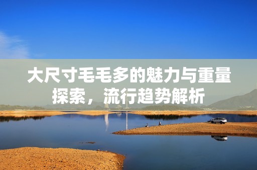 大尺寸毛毛多的魅力与重量探索，流行趋势解析