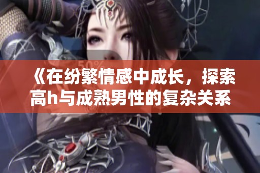 《在纷繁情感中成长，探索高h与成熟男性的复杂关系》