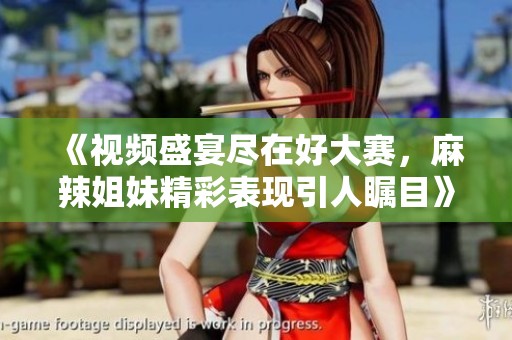 《视频盛宴尽在好大赛，麻辣姐妹精彩表现引人瞩目》