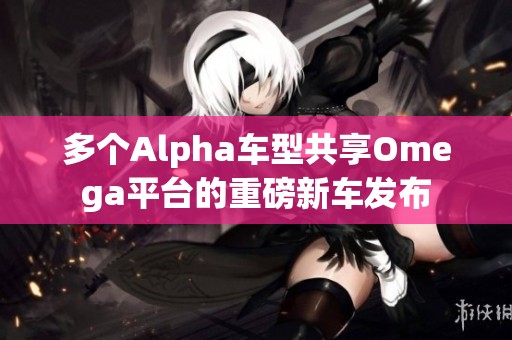 多个Alpha车型共享Omega平台的重磅新车发布