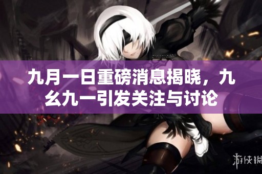 九月一日重磅消息揭晓，九幺九一引发关注与讨论