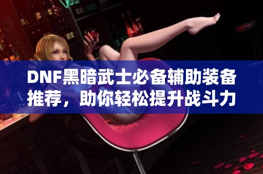 DNF黑暗武士必备辅助装备推荐，助你轻松提升战斗力