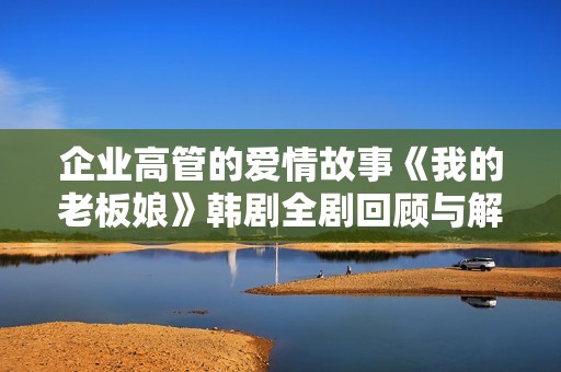 企业高管的爱情故事《我的老板娘》韩剧全剧回顾与解析