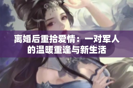 离婚后重拾爱情：一对军人的温暖重逢与新生活