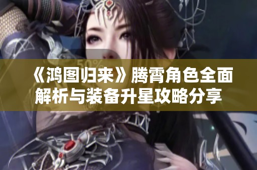 《鸿图归来》腾霄角色全面解析与装备升星攻略分享