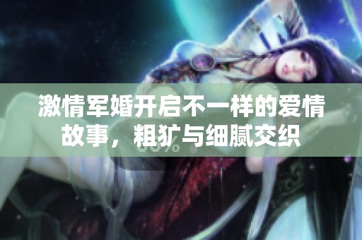激情军婚开启不一样的爱情故事，粗犷与细腻交织