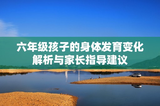 六年级孩子的身体发育变化解析与家长指导建议