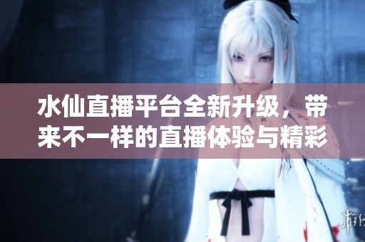 水仙直播平台全新升级，带来不一样的直播体验与精彩内容