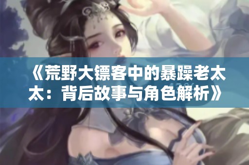 《荒野大镖客中的暴躁老太太：背后故事与角色解析》