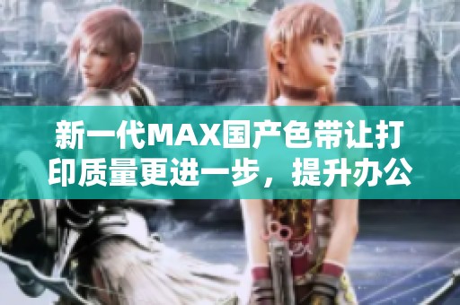 新一代MAX国产色带让打印质量更进一步，提升办公效率和便捷性